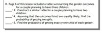 D. Page 6 of this lesson included a table summarizing the gender outcomes
for a couple planning to have three children.
_13. Construct a similar table for a couple planning to have two
children.
_14. Assuming that the outcomes listed are equally likely, find the
probability of getting two girls.
15. Find the probability of getting exactly one child of each gender.
