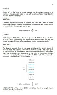 EXAMPLE:
On an ACT or SAT test, a typical question has 5 possible answers. If an
examinee makes random guess on one such question, what is the probability
that the response is wrong?
SOLUTION:
There are 5 possible outcomes or answers, and there are 4 ways to answer
incorrectly. Random guessing implies that the outcomes are equally likely,
so we apply the classical approach to get
4
P(wrong answer) = =
= 0.8
EXAMPLE:
Find the probability that when a couple has 3 children, they will have
exactly 2 boys. Assume that boys and girls are equally likely and that the
gender of any child is not influenced by the gender of any other child.
SOLUTION:
The biggest obstacle here is correctly identifying the sample space. It
involves more than working only with the numbers 2 and 3 that were given
in the statement of the problem. The sample space consists of 8 different
ways that 3 children can occur, and we list them in the margin. Those 8
outcomes are equally likely, so we use Rule 2. Of those 8 different possible
outcomes, 3 correspond to exactly 2 boys, so
1st 2nd 3rd
boy-boy-boy
boy-boy-girl
eхаctly
+ boy-girl-boy
2 boys
boy-girl-girl
girl-boy-boy
girl-boy-girl
girl-girl-boy
girl-girl-girl
P(2 boys in 3 births) =
3
= 0.375
INTERPRETATION: There is a 0.375 probability that if a couple has 3
children, exactly 2 will be boys.
