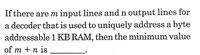 If there are m input lines and n output lines for
a decoder that is used to uniquely address a byte
addressable 1 KB RAM, then the minimum value
of m + n is
