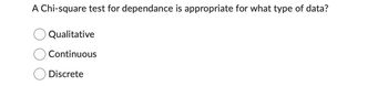 ### Understanding the Chi-square Test for Dependence

**Question:**
A Chi-square test for dependence is appropriate for what type of data?

- ○ Qualitative
- ○ Continuous
- ○ Discrete

**Explanation:**
The Chi-square test for dependence is used to determine if there is a significant association between two categorical variables. This means that it is particularly suitable for qualitative (categorical) data, where data is grouped into categories (e.g., gender, color, type, etc.). The test assesses whether the distribution of sample categorical data matches an expected distribution.

**Key Points:**
- **Qualitative Data:** Includes categories and labels (e.g., colors, brands, types).
- **Continuous Data:** Includes measurements that can take any value within a range (e.g., height, weight, temperature).
- **Discrete Data:** Includes countable values, often integers (e.g., number of students, cars).

For further reading, see [Chi-square Test of Independence on Wikipedia](https://en.wikipedia.org/wiki/Chi-squared_test).