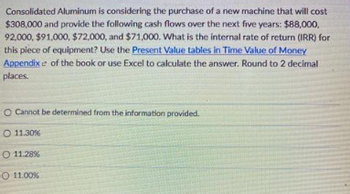 Consolidated Aluminum is considering the purchase of a new machine that will cost
$308,000 and provide the following cash flows over the next five years: $88,000,
92,000, $91,000, $72,000, and $71,000. What is the internal rate of return (IRR) for
this piece of equipment? Use the Present Value tables in Time Value of Money
Appendix e of the book or use Excel to calculate the answer. Round to 2 decimal
places.
O Cannot be determined from the information provided.
O 11.30%
O 11.28%
O 11.00%