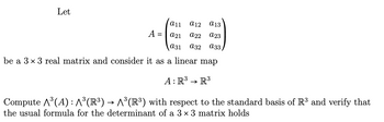 Let
a11 a12 a13
a21 a22 a23
a31 a32 a33
be a 3 x 3 real matrix and consider it as a linear map
A: R³ R³
Compute A³(A): ^³(R³) → ^³(R³) with respect to the standard basis of R³ and verify that
the usual formula for the determinant of a 3 × 3 matrix holds
A =