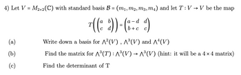 4) Let V = M2×2 (C) with standard basis B = (m₁, m2, m3, m4) and let T : V → V be the map
d
-
¹ (( & d)) = ( 8 = & d)
b + c
Write down a basis for ^²(V), ^³(V) and ^^(V)
Find the matrix for ^³(T) : ^³(V) → ^³(V) (hint: it will be a 4×4 matrix)
Find the determinant of T
(a)
(b)
(c)