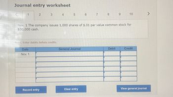 Journal entry worksheet
1
2
Date
Nov. 1
3
Note: Enter debits before credits.
Record entry
4
5 6
Nov. 1 The company issues 1,000 shares of $.01 par value common stock for
$30,000 cash.
General Journal
7
Clear entry
8
9
Debit
10
Credit
View general journal
>