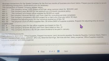 Business transactions for the Spade Company for the first two months of business are shown below. Prepare journal entries to record
the following transactions. Explanations are not necessary.
The transactions of Spade Company appear below.
Nov. 1
Nov. 1
Nov. 5
Nov. 11
Nov. 21
Nov. 30
Nov. 30
supplies used.
Dec. 4
The company pays for the office supplies purchased on Nov. 5.
Dec. 10
The company receives $5,000 cash from client billed on Nov. 21.
Dec. 26 The company declares a $2.50 per share dividend to be paid in January.
The company issues 1,000 shares of $.01 par value common stock for $30,000 cash.
The company pays $6,000 for the premium on a 12-month insurance policy.
The company purchased office supplies for $1,000 on credit.
The company received $4,000 cash from client for consulting services completed.
The company completed a $5,000 project for a client who must pay within 30 days.
Prepare the adjusting entry for the insurance expired as of Nov. 30.
The physical count of office supplies Nov. 30 shows $400 of supplies available. Prepare the adjusting entry to record
Use the following accounts:
Cash, Accounts receivable, Office Supplies, Prepaid Insurance, Land, Accounts payable, Dividends Payable, Common Stock, Paid in
capital in excess of par value, common (PIC-CS), Retained Earnings, Services earned, Salary expense, Office Supplies expense,
Insurance expense, and Utility expense.
< Prev
‒‒‒‒‒‒‒‒‒‒
2 of 2
Next >
EEE