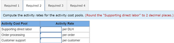 ---

**Activity-Based Costing and Activity Rates**

In this section, we will compute activity rates for various activity cost pools. Ensuring accurate calculation of these rates is essential for effective cost management and budgeting in businesses.

---

### Activity Cost Pool and Rates

**Compute the activity rates for the activity cost pools.**  
*Note: Round the "Supporting direct labor" to 2 decimal places.*

| Activity Cost Pool         | Activity Rate          |
|----------------------------|------------------------|
| Supporting direct labor    | ______ per DLH         |
| Order processing           | ______ per order       |
| Customer support           | ______ per customer    |

- **DLH** stands for Direct Labor Hours.
- The rates are calculated based on specific cost drivers, such as the number of orders or the number of customers, depending on the activity.

This table provides a framework to determine costs associated with different business processes, enabling more precise cost allocation and aiding in decision-making.

--- 

