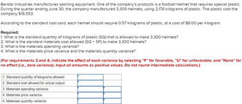 **Bandar Industries Manufacturing Cost Analysis**

Bandar Industries manufactures sporting equipment. One of the company's products is a football helmet that requires special plastic. During the quarter ending June 30, the company manufactured 3,300 helmets, using 2,178 kilograms of plastic. The plastic cost the company $16,553.

According to the standard cost card, each helmet should require 0.57 kilograms of plastic, at a cost of $8.00 per kilogram.

**Required:**
1. **Standard Quantity of Kilograms of Plastic (SQ):** 
   - Determine the allowed kilograms of plastic to make 3,300 helmets.
2. **Standard Materials Cost Allowed (SQ × SP):** 
   - Calculate this cost for 3,300 helmets.
3. **Materials Spending Variance:** 
   - Compute the variance in spending on materials.
4. **Materials Price Variance and Materials Quantity Variance:** 
   - Analyze both variances.

**Instructions for Analysis:**
- For requirements 3 and 4, indicate the effect of each variance by selecting "F" for favorable, "U" for unfavorable, and "None" for no effect (i.e., zero variance). 
- Input all amounts as positive values.
- Do not round intermediate calculations.

**Required Calculations and Analysis Table:**
1. **Standard Quantity of Kilograms Allowed**
2. **Standard Cost Allowed for Actual Output**
3. **Materials Spending Variance**
4. **Materials Price Variance**
5. **Materials Quantity Variance**

This guide assists in analyzing the material variances encountered during the manufacturing process.