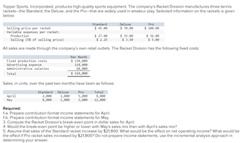 **Topper Sports, Incorporated: Racket Division Analysis**

Topper Sports, Incorporated, specializes in high-quality sports equipment, specifically tennis rackets—Standard, Deluxe, and Pro models—that are popular in amateur play. Below is selected information about these rackets:

|                      | Standard | Deluxe | Pro    |
|----------------------|----------|--------|--------|
| Selling price per racket | $45.00   | $70.00 | $100.00 |
| Variable expenses per racket:         |           |          |          |
| - Production         | $27.00   | $35.00 | $36.00  |
| - Selling (5% of selling price) | $2.25    | $3.50   | $5.00   |

All sales occur through the company’s retail outlets, with the following fixed costs:

|                      | Per Month |
|----------------------|-----------|
| Fixed production costs | $138,000   |
| Advertising expense | $118,000   |
| Administrative salaries | $68,000    |
| **Total**               | **$324,000**   |

**Sales, in units, over the past two months:**

|          | Standard | Deluxe | Pro | Total |
|----------|----------|--------|-----|-------|
| April    | 2,000    | 1,000  | 5,000 | 8,000 |
| May      | 8,000    | 1,000  | 3,000 | 12,000 |

**Required Analysis:**

1. **Prepare contribution format income statements for April.**
2. **Prepare contribution format income statements for May.**
3. **Compute the Racket Division’s break-even point in dollar sales for April.**
4. **Analyze whether the break-even point is higher or lower with May’s sales mix compared to April’s.**
5. **Assume an increase in Standard racket sales by $21,800. Determine the effect on net operating income. Also, evaluate the effect if Pro racket sales increased by $21,800, using the incremental analysis approach.**
