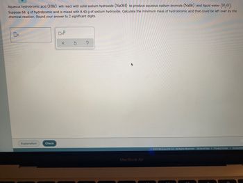 Aqueous hydrobromic acid (HBr) will react with solid sodium hydroxide (NaOH) to produce aqueous sodium bromide (NaBr) and liquid water (H₂O).
Suppose 68. g of hydrobromic acid is mixed with 8.40 g of sodium hydroxide. Calculate the minimum mass of hydrobromic acid that could be left over by the
chemical reaction. Round your answer to 2 significant digits.
0
O
X S
?
Ⓒ2022 McGraw Hill LLC. All Rights Reserved. Terms of Use | Privacy Center | Accessibili
Explanation
Check
MacBook Air