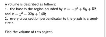 A volume is described as follows:
1. the base is the region bounded by x = -y² + 8y +52
and x = y²
y²-22y + 140;
2. every cross section perpendicular to the y-axis is a semi-
circle.
Find the volume of this object.