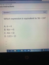 Office Home
ourses/103451/quizzes/768201/take
artea: Apr I5 at 10:14am
quiz Instructions
1 pts
Question 1
Which expression is equivalent to 36 + 24?
A. 6 + 4
B. 4(6 + 4)
C. 4(6 + 6)
D. 12(3 + 2)
O A
O B
O Quiz: GMAS Check.
近
