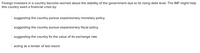 Foreign investors in a country become worried about the stability of the government due to its rising debt level. The IMF might help
this country avert a financial crisis by:
suggesting the country pursue expansionary monetary policy.
suggesting the country pursue expansionary fiscal policy.
suggesting the country fix the value of its exchange rate.
acting as a lender of last resort.
