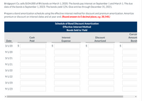 Bridgeport Co. sells $534,000 of 8% bonds on March 1, 2020. The bonds pay interest on September 1 and March 1. The due
date of the bonds is September 1, 2023. The bonds yield 12%. Give entries through December 31, 2021.
Prepare a bond amortization schedule using the effective-interest method for discount and premium amortization. Amortize
premium or discount on interest dates and at year-end. (Round answers to 0 decimal places, e.g. 38,548.)
Schedule of Bond Discount Amortization
Effective-Interest Method
Bonds Sold to Yield
Carryir
Cash
Interest
Discount
Amount
Date
Paid
Expense
Amortized
Bonds
3/1/20
$
$
9/1/20
3/1/21
9/1/21
3/1/22
9/1/22
3/1/23
9/1/23
%24
%24
%24
%24
