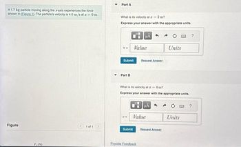 A 1.7 kg particle moving along the x-axis experiences the force
shown in (Figure 1). The particle's velocity is 4.0 m/s at z = 0 m.
Figure
F, (N)
1 of 1
Part A
What is its velocity at z = 2 m?
Express your answer with the appropriate units.
Submit
Part B
Value
μA
Submit
Request Answer
Value
Provide Feedback
What is its velocity at z = 4 m?
Express your answer with the appropriate units.
Request Answer
CHC
Units
Units
?
?