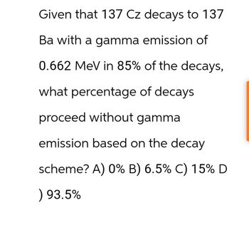 Given that 137 Cz decays to 137
Ba with a gamma emission of
0.662 MeV in 85% of the decays,
what percentage of decays
proceed without gamma
emission based on the decay
scheme? A) 0% B) 6.5% C) 15% D
) 93.5%