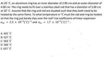 At 20 °C, an aluminum ring has an inner diameter of 2.99 cm and an outer diameter of
4.00 cm. The ring needs to fit over a stainless steel rod that has a diameter of 3.00 cm
at 20 °C. Assume that the ring and rod are situated such that they both need to be
heated by the same flame. To what temperature in °C must the rod and ring be heated
so that the ring just barely slips over the rod? Use coefficients of linear expansion:
αal = 2.3 × 10-5(°C)-¹ and αst = 1.7 × 10-5(°C)−¹.
A. 441 °C
B. 527 °C
C. 563 °C
D. 583 °C
E. 627 °C