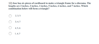 12) Jose has six pieces of cardboard to make a triangle frame for a diorama. The
lengths are 2 inches, 3 inches, 4 inches, 5 inches, 6 inches, and 7 inches. Which
combination below will form a triangle?
2, 3, 5
3, 4, 7
4, 5, 6
1, 4, 7
