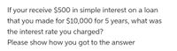 To solve the problem of determining the interest rate, we can use the formula for simple interest:

Simple Interest = Principal x Rate x Time

Given:
- Simple Interest = $500
- Principal = $10,000
- Time = 5 years

We need to find the Rate (R).

Rearranging the formula to solve for Rate gives us:

Rate = Simple Interest / (Principal x Time)

Substitute the given values into the equation:

Rate = $500 / ($10,000 x 5)
Rate = $500 / $50,000
Rate = 0.01

To express the rate as a percentage, convert it by multiplying by 100:

Rate = 0.01 x 100 = 1%

Therefore, the interest rate charged was 1%.