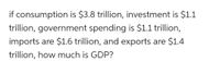 if consumption is $3.8 trillion, investment is $1.1
trillion, government spending is $1.1 trillion,
imports are $1.6 trillion, and exports are $1.4
trillion, how much is GDP?
