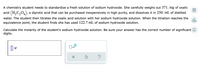 A chemistry student needs to standardize a fresh solution of sodium hydroxide. She carefully weighs out 371. mg of oxalic
acid (H,C,0,), a diprotic acid that can be purchased inexpensively in high purity, and dissolves it in 250. mL of distilled
water. The student then titrates the oxalic acid solution with her sodium hydroxide solution. When the titration reaches the
equivalence point, the student finds she has used 122.7 mL of sodium hydroxide solution.
olo
Calculate the molarity of the student's sodium hydroxide solution. Be sure your answer has the correct number of significant A
digits.
M
