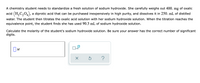 A chemistry student needs to standardize a fresh solution of sodium hydroxide. She carefully weighs out 400. mg of oxalic
acid (H,C204),
a diprotic acid that can be purchased inexpensively in high purity, and dissolves it in 250. mL of distilled
water. The student then titrates the oxalic acid solution with her sodium hydroxide solution. When the titration reaches the
equivalence point, the student finds she has used 90.3 mL of sodium hydroxide solution.
Calculate the molarity of the student's sodium hydroxide solution. Be sure your answer has the correct number of significant
digits.
