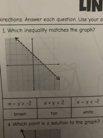 LIN
Directions: Answer each question. Use your a
1. Which inequality matches the graph?
-->
x-y>-2
x + y < 2
x-y<-2
brown
tan
white
4. Which point is a solution to the graph?