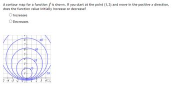 A contour map for a function f is shown. If you start at the point (1,3) and move in the positive x direction,
does the function value initially increase or decrease?
Increases
Decreases
5 -4 -3
3
8+
7
6-
16 to 3
5
10
30
20
40
50