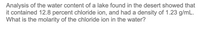 Analysis of the water content of a lake found in the desert showed that
it contained 12.8 percent chloride ion, and had a density of 1.23 g/mL.
What is the molarity of the chloride ion in the water?
