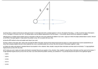 **Educational Exercise: Circular Motion and Tension Calculation**

In the image, a bead is attached to the end of a string and moves in a horizontal circle with a constant speed of 1.43 m/s. Key parameters are provided: the string's length \( L \) is 185 cm, and the bead's mass is 27.0 g. The angle \( \theta \) from the vertical is 19.0°. Air resistance is negligible.

### Objective
Use two different approaches to calculate the tension \( T \) in the string.

### Graphical Explanation
The image depicts a bead attached to a string, which is fixed at one end. The bead moves in a horizontal circle, indicating a conical pendulum. The diagram includes:
- A vertical line from the fixed point to the bead, labeled \( L \) (the string length).
- An angle \( \theta = 19.0^\circ \) shown between the vertical component of the string and the string itself.
- A circle indicating the path of the bead’s horizontal motion.

### Problem-Solving Steps

**(a)** Apply the GFS method to explain each step in solving the problem.

**(b)** Create a Free Body Diagram (FBD) for the bead:
- Identify and label all external forces acting on it.
- Represent each force with an arrow.
- Specify the x and y coordinate systems to be used for calculations.

**(c)** Write Newton’s Second Law for the x direction:
- Simplify using given information.
- Solve for tension \( T \), providing answers to two significant figures.

**(d)** Write Newton’s Second Law for the y direction:
- Simplify using given information.
- Solve for tension \( T \) to two significant figures.

### Answer Choices
Choose the correct tension \( T \) from the following options, ensuring consistency between both methods:
- 0.28 N
- 0.23 N
- 0.18 N
- 0.31 N
- 0.10 N

### Note
We'll collaborate in class to sketch the FBD and apply Newton’s Laws for accurate tension calculations. Be cautious with units and rounding, as precision is crucial for correct results.