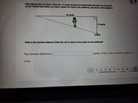 After talking with his coach, Chad ran 14 yards across the football field and then ran 48 yards
up the football field before his coach called him back to the sidelines, as shown in the diagram.
48 yards
14 yards
Coach
What is the shortest distance Chad can run to retum to his coach on the sidelines?
The shortest distance is
yards. (Enter only a whole number, no
units)
6.
7
8.
9.
10 11 12
4
