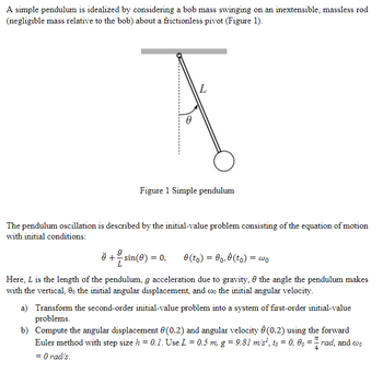 A simple pendulum is idealized by considering a bob mass swinging on an inextensible, massless rod
(negligible mass relative to the bob) about a frictionless pivot (Figure 1).
¤ + = sin(0) =
3
0
Figure 1 Simple pendulum
The pendulum oscillation is described by the initial-value problem consisting of the equation of motion
with initial conditions:
L
= 0,
0 (to) = 0o, (to) =
= wo
Here, L is the length of the pendulum, g acceleration due to gravity, the angle the pendulum makes
with the vertical, 90 the initial angular displacement, and coo the initial angular velocity.
a) Transform the second-order initial-value problem into a system of first-order initial-value
problems.
b) Compute the angular displacement (0.2) and angular velocity (0.2) using the forward
Euler method with step size h = 0.1. Use L = 0.5 m, g = 9.81 m/s², to = 0, 0,= rad, and wo
= 0 rad/s.