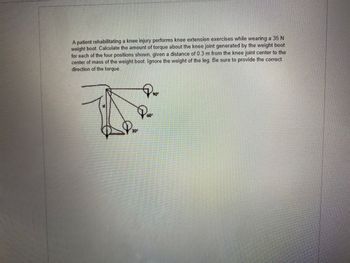 A patient rehabilitating a knee injury performs knee extension exercises while wearing a 35 N
weight boot. Calculate the amount of torque about the knee joint generated by the weight boot
for each of the four positions shown, given a distance of 0.3 m from the knee joint center to the
center of mass of the weight boot. Ignore the weight of the leg. Be sure to provide the correct
direction of the torque.
90°
P₂0²
Poo
30⁰