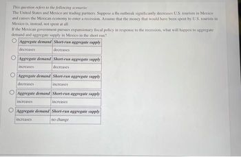 This question refers to the following scenario:
The United States and Mexico are trading partners. Suppose a flu outbreak significantly decreases U.S. tourism in Mexico
and causes the Mexican economy to enter a recession. Assume that the money that would have been spent by U.S. tourists in
Mexico is, instead, not spent at all.
If the Mexican government pursues expansionary fiscal policy in response to the recession, what will happen to aggregate
demand and aggregate supply in Mexico in the short run?
Aggregate demand Short-run aggregate supply.
decreases
decreases
Aggregate demand Short-run aggregate supply
decreases
increases
Aggregate demand Short-run aggregate supply
decreases
increases
Aggregate demand Short-run aggregate supply
increases
increases
Aggregate demand Short-run aggregate supply
increases
no change