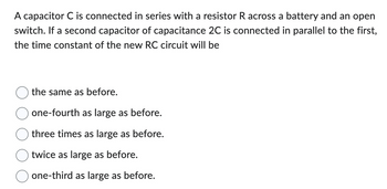 A capacitor C is connected in series with a resistor R across a battery and an open
switch. If a second capacitor of capacitance 2C is connected in parallel to the first,
the time constant of the new RC circuit will be
the same as before.
one-fourth as large as before.
three times as large as before.
twice as large as before.
one-third as large as before.