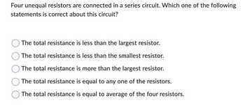 Four unequal resistors are connected in a series circuit. Which one of the following
statements is correct about this circuit?
The total resistance is less than the largest resistor.
The total resistance is less than the smallest resistor.
The total resistance is more than the largest resistor.
The total resistance is equal to any one of the resistors.
The total resistance is equal to average of the four resistors.