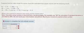 Suppose that the index model for stocks A and B is estimated from excess returns with the following results:
RA= 3.2% + 1.10RM + eA
RB = -1.4 % + 1.25RM + eB
OM= 30%; R-squareд = 0.28; R-squareg = 0.12
What is the covariance between each stock and the market index?
Note: Calculate using numbers in decimal form, not percentages. For example use "20" for calculation if standard deviation is
provided as 20%. Do not round your intermediate calculations. Round your answers to nearest whole number.
Answer is complete but not entirely correct.
Stock A
Stock B
Covariance
93 x
101 x