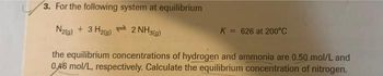 3. For the following system at equilibrium
N2(g) + 3H₂(g) 2 NH3(g)
K = 626 at 200°C
the equilibrium concentrations of hydrogen and ammonia are 0.50 mol/L and
0.46 mol/L, respectively. Calculate the equilibrium concentration of nitrogen.