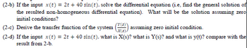 (2-b) If the input x(t) = 2t + 40 sin(t), solve the differential equation (i.e, find the general solution of
the resulted non-homogeneous differential equation). What will be the solution assuming zero
initial conditions?
(2-c) Derive the transfer function of the system assuming zero initial condition.
(Y(3)
X(s).
(2-d) If the input x(t) = 2t+40 sin(t), what is X(s)? what is Y(s)? and what is y(t)? compare with the
result from 2-b.