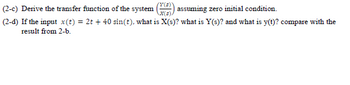 (2-c) Derive the transfer function of the system
(Y(3)
X(s)
assuming zero initial condition.
(2-d) If the input x(t) = 2t + 40 sin(t), what is X(s)? what is Y(s)? and what is y(t)? compare with the
result from 2-b.