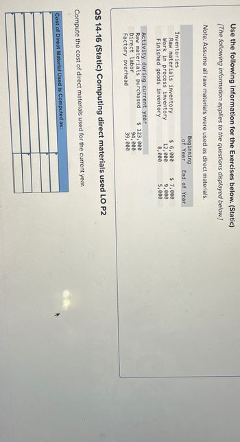 Use the following information for the Exercises below. (Static)
[The following information applies to the questions displayed below.]
Note: Assume all raw materials were used as direct materials.
Inventories
Raw materials inventory
Work in process inventory
Finished goods inventory
Activity during current year
Raw materials purchased
Direct labor
Factory overhead
Beginning
of Year End of Year
$ 6,000
12,000
8,000
$ 123,000
94,000
39,000
Cost of Direct Material Used is Computed as:
$ 7,000
9,000
5,000
QS 14-16 (Static) Computing direct materials used LO P2
Compute the cost of direct materials used for the current year.