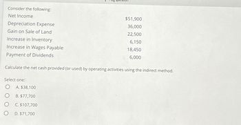 Consider the following:
Net Income
Depreciation Expense
Gain on Sale of Land
Increase in Inventory
Increase in Wages Payable
Payment of Dividends
Calculate the net cash provided (or used) by operating activities using the indirect method.
Select one:
O
O
O
O
$51,900
36,000
22,500
6,150
18,450
6,000
A. $38,100
B. $77,700
C. $107,700
D. $71,700