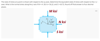 The state of stress at a point is shown with respect to the xy-axes. Determine the equivalent state of stress with respect to the x' y' -
axes. What is the normal stress along the y'-axis if M = 41.38, N = 56.22, and S = 60.72. Round off final answer to four decimal
places.
M ksi
60°
N ksi
X
S ksi