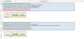 44
45 Table 10 provides the daily website traffic overview for the last week.
46
The webmaster would like to know the number of users who visited the website on a particular day.
(a) Using the MATCH Function only, write a formula in cell C51 to find the Row Number of Day.
(b) Using the INDEX Function only, write a formula in cell D51 to find the number of Users.
47
The formula should include the value (row number) computed in C51.
48 Use cell reference for Day; don't hardcode the day text in the formula.
49
50
51
52
53
54
55
56
57
58
A
59
60
61
Day
Wednesday
New users
Row number
(Using MATCH)
Table 10 provides the daily website traffic overview for the last week.
The webmaster would like to know the Day on which the number of new users was 108.
(a) Using the MATCH Function only, write a formula in cell C60 to find the Row Number for the row when the number of new users were 108
(b) Using INDEX Function only, write a formula in cell D60 to find Day.
The formula should include the value (row number) computed in cell C60.
Use cell reference for Day; don't hardcode the day text in the formula.
108
Users
(Using Index)
Row number
(Using MATCH)
Day
(Using Index)