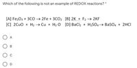 Which of the following is not an example of REDOX reactions? *
[A] Fe203 + 3CO 2Fe + 3CO2 [B] 2K + F2 → 2KF
[C] 2Cuo + H2 → Cu + H2 O [D] BaCl2 + H2SO4→ BaSO4 + 2HCI
A
B
C
D
