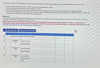 At January 1, 2024, NCI Industries, Incorporated was indebted to First Federal Bank under a $246,000, 10% unsecured note.
. The note was signed January 1, 2017, and was due December 31, 2025.
Annual interest was last paid on December 31, 2022.
• NCI was experiencing severe financial difficulties and negotiated a restructuring of the terms of the debt agreement.
• First Federal agreed to reduce last year's interest and the remaining two years' interest payments to $11,844 each and delay all
payments until December 31, 2025, the maturity date.
Required:
Prepare the journal entries by NCI Industries, Incorporated, necessitated by the restructuring of the debt at (1) January 1, 2024; (2)
December 31, 2024; and (3) December 31, 2025.
Note: Do not round intermediate calculations. Round final answers to the nearest whole dollar. If no entry is required for a
transaction/event, select "No journal entry required in the first account field. Use tables, Excel, or a financial calculator. (FV of $1.
PV of $1. EVA of $1. PVA of $1. EVAD of $1 and PVAD of $1)
View transaction list View journal entry worksheet
'
No
1
4
Date
January 01, 2024 No joumal entry required
December 31, Interest expense
2024
Interest payable
December 31,
2025
Interest expense
Interest payable
December 31, Notes payable
2025
Interest payable
Cash
General Journal
Debit
Credit
