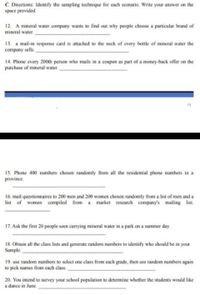 C. Directions: Identify the sampling technique for each scenario. Write your answer on the
space provided.
12. A mineral water company wants to find out why people choose a particular brand of
mineral water.
13. a mail-in response card is attached to the neck of every bottle of mineral water the
company sells.
14. Phone every 200th person who mails in a coupon as part of a money-back offer on the
purchase of mineral water.
19
15. Phone 400 numbers chosen randomly from all the residential phone numbers in a
province.
16. mail questionnaires to 200 men and 200 women chosen randomly from a list of men and a
list of women compiled from a market research company's mailing list.
17. Ask the first 20 people seen carrying mineral water in a park on a summer day.
18. Obtain all the class lists and generate random numbers to identify who should be in your
Sample.
19. use random numbers to select one class from cach grade, then use random numbers again
to pick names from each class.
20. You intend to survey your school population to determine whether the students would like
a dance in June.
