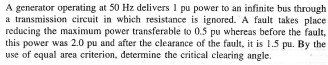 A generator operating at 50 Hz delivers 1 pu power to an infinite bus through
a transmission circuit in which resistance is ignored. A fault takes place.
reducing the maximum power transferable to 0.5 pu whereas before the fault,
this power was 2.0 pu and after the clearance of the fault, it is 1.5 pu. By the
use of equal area criterion, determine the critical clearing angle.
