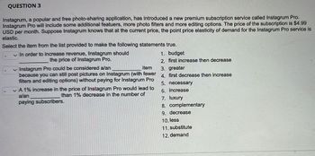 QUESTION 3
Instagrum, a popular and free photo-sharing application, has introduced a new premium subscription service called Instagrum Pro.
Instagrum Pro will include some additional featuers, more photo filters and more editing options. The price of the subscription is $4.99
USD per month. Suppose Instagrum knows that at the current price, the point price elasticity of demand for the Instagrum Pro service is
elastic.
Select the item from the list provided to make the following statements true.
✓ In order to increase revenue, Instagrum should
the price of Instagrum Pro.
item
✓ Instagrum Pro could be considered a/an
because you can still post pictures on Instagrum (with fewer
filters and editing options) without paying for Instagrum Pro
✓ A 1% increase in the price of Instagrum Pro would lead to
a/an
than 1% decrease in the number of
paying subscribers.
1. budget
2. first increase then decrease
3. greater
4. first decrease then increase
5. necessary
6. increase
7. luxury
8. complementary
9. decrease
10. less
11. substitute
12. demand