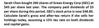 Sarah Chen bought 200 shares of Green Energy Corp (GEC) at
$45 per share last year. The company paid dividends of $3
per share during this period. GEC's stock price is now $48.80.
Calculate Sarah's gross and after-tax return if she sells her
holdings today, assuming a 15% tax rate on both dividends
and capital gains.