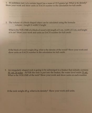 1. 50 milliliters (mL) of a certain liquid has a mass of 12.5 grams (g). What is its density?
Show your work and show units on EACH number in the calculation for full credit.
2. The volume of a block-shaped object can be calculated using the formula:
volume = length X width x height
What is the VOLUME of a block of wood with length of 3 cm, width of 2 cm, and height
of 4 cm? Show your work and units on EACH number for full credit.
If the block of wood weighs 20 g, what is the density of the wood? Show your work and
show units on EACH number in the calculation for full credit.
3. An irregularly shaped rock is going to be submerged in a beaker that initially contains
50 mL of water. AFTER the rock is put into the beaker, the water level reads 75 mL.
What is the VOLUME of the rock? Show your work and show units on each number.
If the rock weighs 45 g, what is its density? Show your work and units.